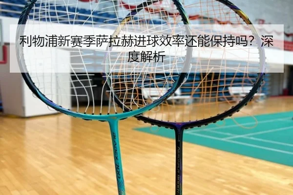 利物浦新赛季萨拉赫进球效率还能保持吗？深度解析 - PG